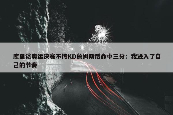 库里谈奥运决赛不传KD詹姆斯后命中三分：我进入了自己的节奏