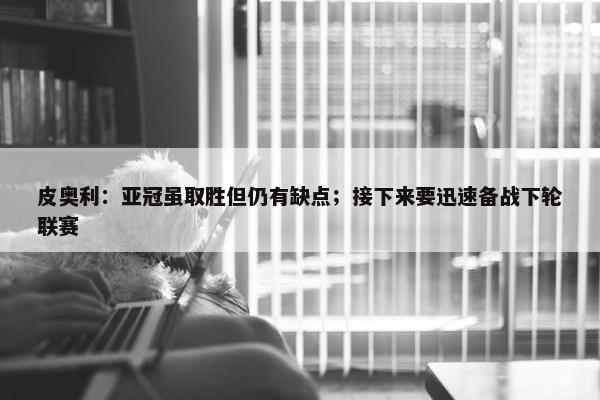 皮奥利：亚冠虽取胜但仍有缺点；接下来要迅速备战下轮联赛