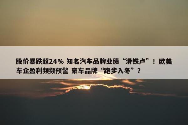 股价暴跌超24% 知名汽车品牌业绩“滑铁卢”！欧美车企盈利频频预警 豪车品牌“跑步入冬”？