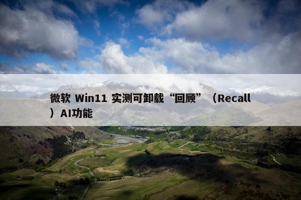 微软 Win11 实测可卸载“回顾”（Recall）AI功能