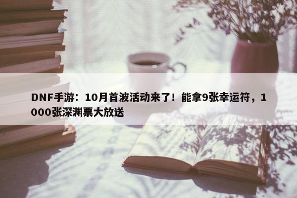 DNF手游：10月首波活动来了！能拿9张幸运符，1000张深渊票大放送