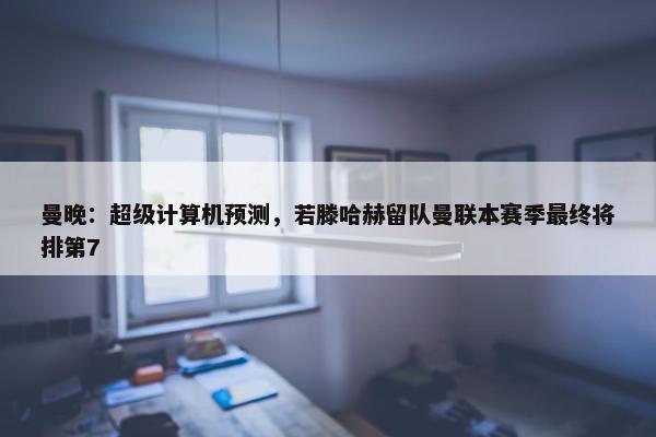 曼晚：超级计算机预测，若滕哈赫留队曼联本赛季最终将排第7