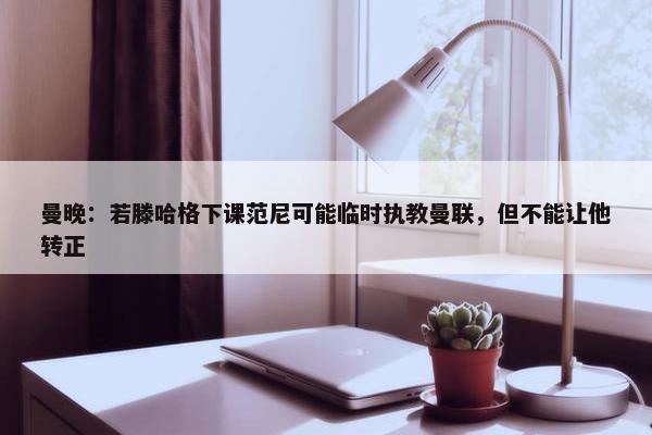 曼晚：若滕哈格下课范尼可能临时执教曼联，但不能让他转正