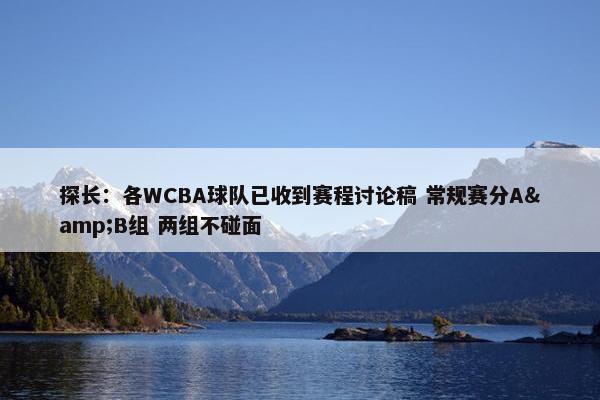 探长：各WCBA球队已收到赛程讨论稿 常规赛分A&B组 两组不碰面