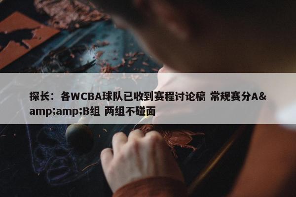 探长：各WCBA球队已收到赛程讨论稿 常规赛分A&amp;B组 两组不碰面