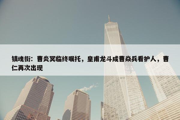 镇魂街：曹炎冥临终嘱托，皇甫龙斗成曹焱兵看护人，曹仁再次出现