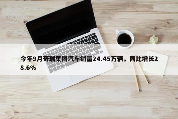 今年9月奇瑞集团汽车销量24.45万辆，同比增长28.6%