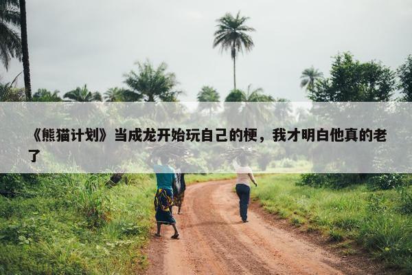 《熊猫计划》当成龙开始玩自己的梗，我才明白他真的老了