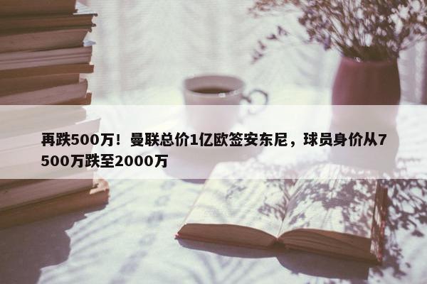 再跌500万！曼联总价1亿欧签安东尼，球员身价从7500万跌至2000万