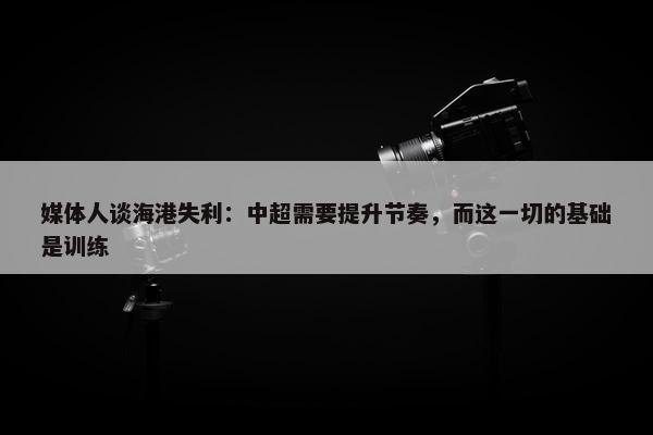 媒体人谈海港失利：中超需要提升节奏，而这一切的基础是训练