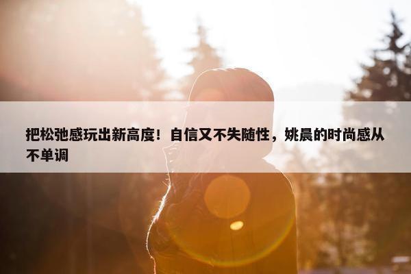 把松弛感玩出新高度！自信又不失随性，姚晨的时尚感从不单调