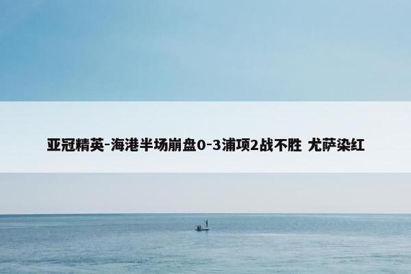 亚冠精英-海港半场崩盘0-3浦项2战不胜 尤萨染红