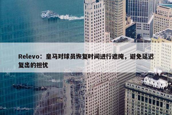 Relevo：皇马对球员恢复时间进行遮掩，避免延迟复出的担忧