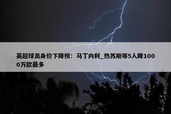 英超球员身价下降榜：马丁内利_热苏斯等5人降1000万欧最多