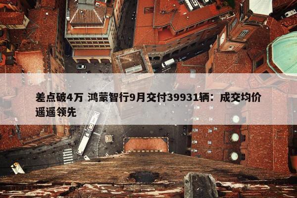 差点破4万 鸿蒙智行9月交付39931辆：成交均价遥遥领先