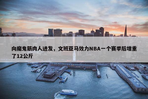 向魔鬼筋肉人进发，文班亚马效力NBA一个赛季后增重了12公斤