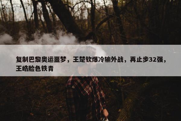 复制巴黎奥运噩梦，王楚钦爆冷输外战，再止步32强，王皓脸色铁青