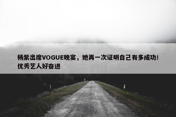 杨紫出席VOGUE晚宴，她再一次证明自己有多成功！优秀艺人好奋进