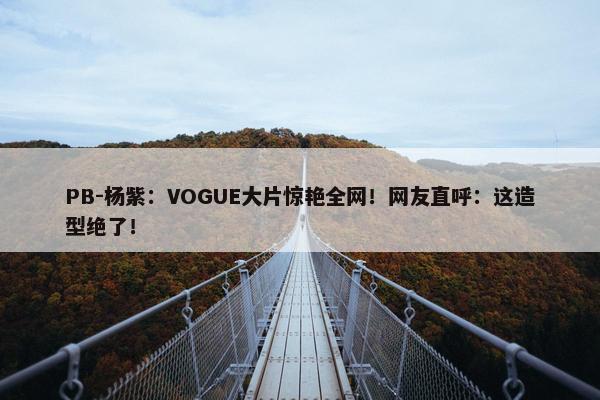 PB-杨紫：VOGUE大片惊艳全网！网友直呼：这造型绝了！