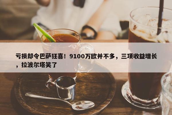 亏损却令巴萨狂喜！9100万欧并不多，三项收益增长，拉波尔塔笑了