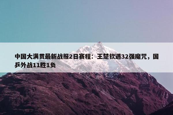 中国大满贯最新战报2日赛程：王楚钦遇32强魔咒，国乒外战11胜1负