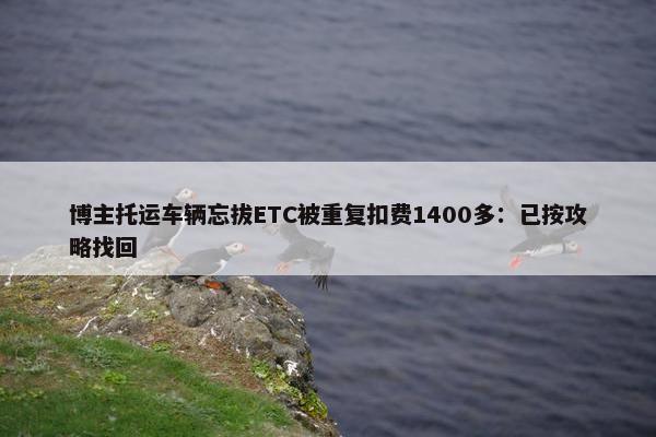 博主托运车辆忘拔ETC被重复扣费1400多：已按攻略找回