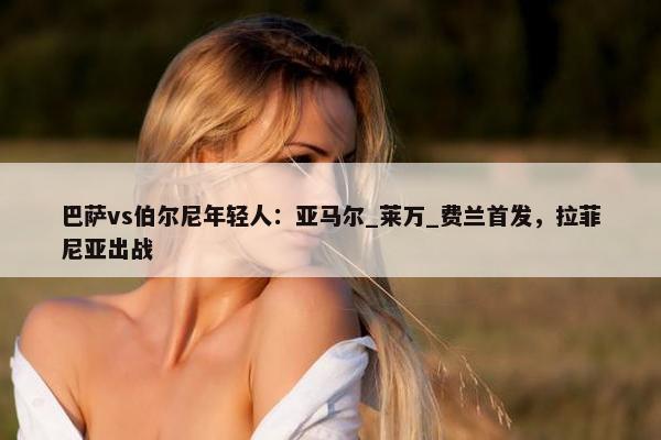 巴萨vs伯尔尼年轻人：亚马尔_莱万_费兰首发，拉菲尼亚出战