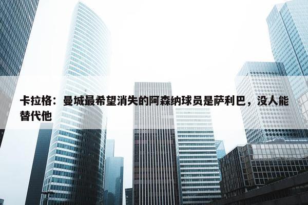 卡拉格：曼城最希望消失的阿森纳球员是萨利巴，没人能替代他