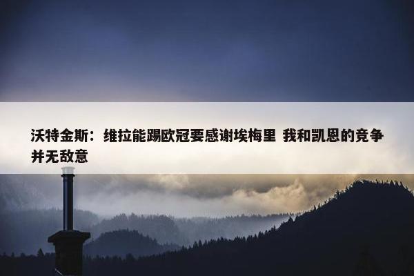 沃特金斯：维拉能踢欧冠要感谢埃梅里 我和凯恩的竞争并无敌意