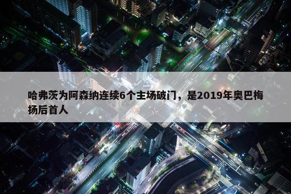 哈弗茨为阿森纳连续6个主场破门，是2019年奥巴梅扬后首人