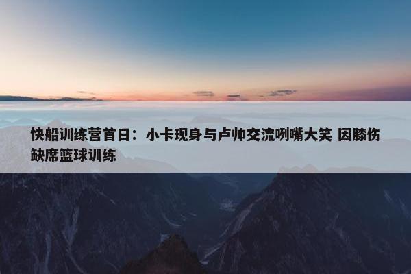 快船训练营首日：小卡现身与卢帅交流咧嘴大笑 因膝伤缺席篮球训练