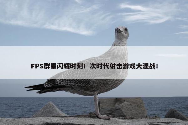 FPS群星闪耀时刻！次时代射击游戏大混战！