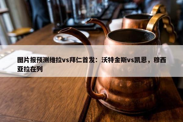 图片报预测维拉vs拜仁首发：沃特金斯vs凯恩，穆西亚拉在列