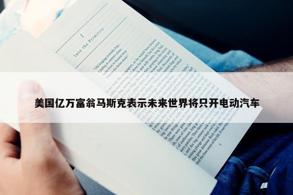 美国亿万富翁马斯克表示未来世界将只开电动汽车