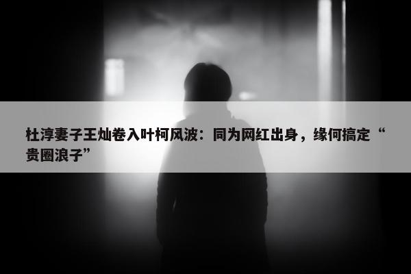 杜淳妻子王灿卷入叶柯风波：同为网红出身，缘何搞定“贵圈浪子”