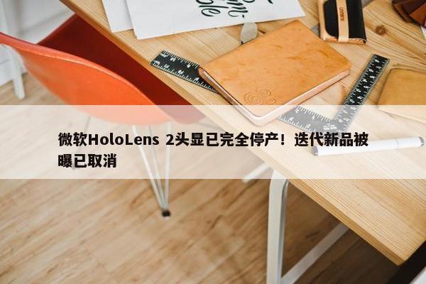 微软HoloLens 2头显已完全停产！迭代新品被曝已取消