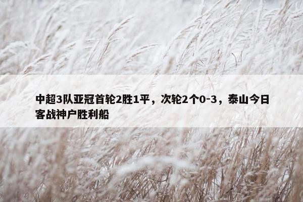 中超3队亚冠首轮2胜1平，次轮2个0-3，泰山今日客战神户胜利船