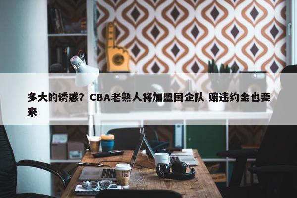 多大的诱惑？CBA老熟人将加盟国企队 赔违约金也要来