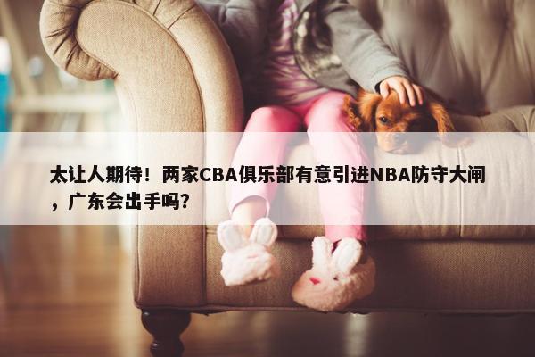 太让人期待！两家CBA俱乐部有意引进NBA防守大闸，广东会出手吗？