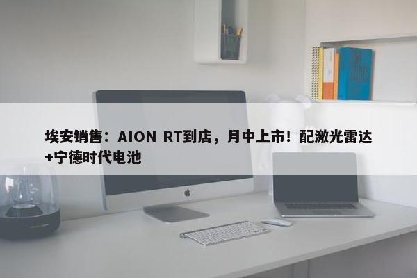 埃安销售：AION RT到店，月中上市！配激光雷达+宁德时代电池