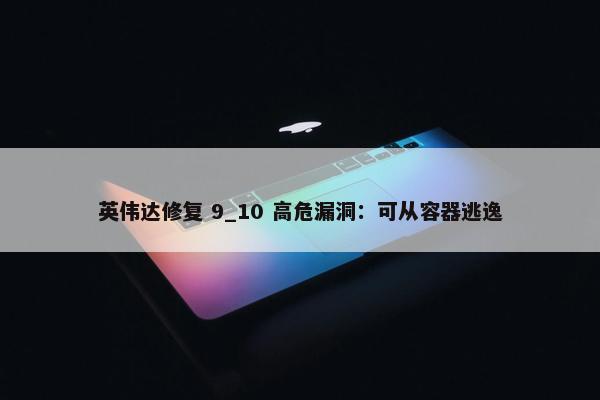 英伟达修复 9_10 高危漏洞：可从容器逃逸