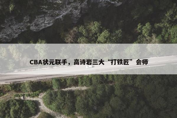 CBA状元联手，高诗岩三大“打铁匠”会师