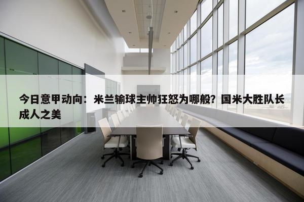 今日意甲动向：米兰输球主帅狂怒为哪般？国米大胜队长成人之美