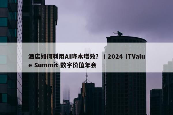 酒店如何利用AI降本增效？丨2024 ITValue Summit 数字价值年会