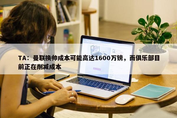 TA：曼联换帅成本可能高达1600万镑，而俱乐部目前正在削减成本