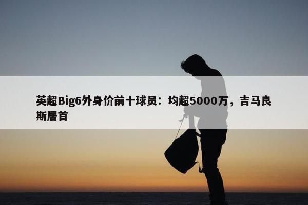 英超Big6外身价前十球员：均超5000万，吉马良斯居首