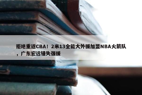 拒绝重返CBA！2米13全能大外援加盟NBA火箭队，广东宏远错失强援