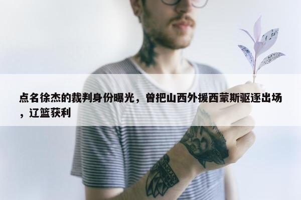 点名徐杰的裁判身份曝光，曾把山西外援西蒙斯驱逐出场，辽篮获利