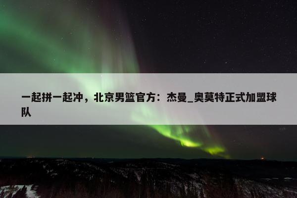 一起拼一起冲，北京男篮官方：杰曼_奥莫特正式加盟球队