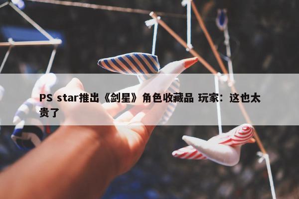 PS star推出《剑星》角色收藏品 玩家：这也太贵了